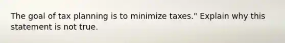 The goal of tax planning is to minimize taxes." Explain why this statement is not true.