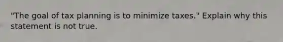 "The goal of tax planning is to minimize taxes." Explain why this statement is not true.