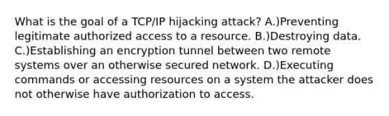 What is the goal of a TCP/IP hijacking attack? A.)Preventing legitimate authorized access to a resource. B.)Destroying data. C.)Establishing an encryption tunnel between two remote systems over an otherwise secured network. D.)Executing commands or accessing resources on a system the attacker does not otherwise have authorization to access.