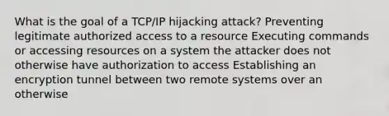 What is the goal of a TCP/IP hijacking attack? Preventing legitimate authorized access to a resource Executing commands or accessing resources on a system the attacker does not otherwise have authorization to access Establishing an encryption tunnel between two remote systems over an otherwise