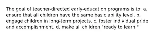 The goal of teacher-directed early-education programs is to: a. ensure that all children have the same basic ability level. b. engage children in long-term projects. c. foster individual pride and accomplishment. d. make all children "ready to learn."