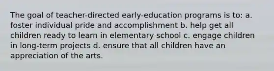 The goal of teacher-directed early-education programs is to: a. foster individual pride and accomplishment b. help get all children ready to learn in elementary school c. engage children in long-term projects d. ensure that all children have an appreciation of the arts.