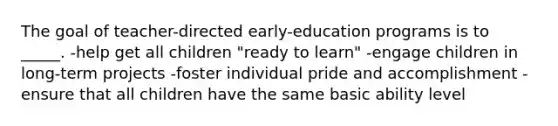 The goal of teacher-directed early-education programs is to _____. -help get all children "ready to learn" -engage children in long-term projects -foster individual pride and accomplishment -ensure that all children have the same basic ability level