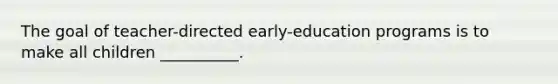 The goal of teacher-directed early-education programs is to make all children __________.