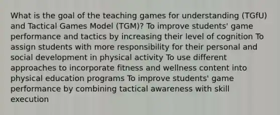 What is the goal of the teaching games for understanding (TGfU) and Tactical Games Model (TGM)? To improve students' game performance and tactics by increasing their level of cognition To assign students with more responsibility for their personal and social development in physical activity To use different approaches to incorporate fitness and wellness content into physical education programs To improve students' game performance by combining tactical awareness with skill execution