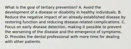 What is the goal of tertiary prevention? A. Avoid the development of a disease or disability in healthy individuals. B. Reduce the negative impact of an already-established disease by restoring function and reducing disease-related complications. C. Focus on early disease detection, making it possible to prevent the worsening of the disease and the emergence of symptoms. D. Provides the dental professional with more time for dealing with other patients.