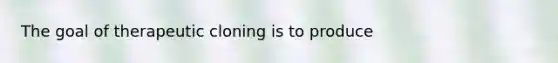 The goal of therapeutic cloning is to produce