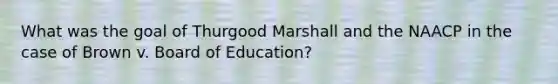 What was the goal of Thurgood Marshall and the NAACP in the case of Brown v. Board of Education?