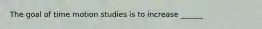 The goal of time motion studies is to increase ______