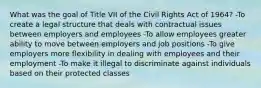 What was the goal of Title VII of the Civil Rights Act of 1964? -To create a legal structure that deals with contractual issues between employers and employees -To allow employees greater ability to move between employers and job positions -To give employers more flexibility in dealing with employees and their employment -To make it illegal to discriminate against individuals based on their protected classes