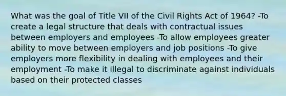 What was the goal of Title VII of the Civil Rights Act of 1964? -To create a legal structure that deals with contractual issues between employers and employees -To allow employees greater ability to move between employers and job positions -To give employers more flexibility in dealing with employees and their employment -To make it illegal to discriminate against individuals based on their protected classes