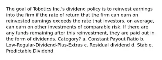 The goal of Tobotics Inc.'s dividend policy is to reinvest earnings into the firm if the rate of return that the firm can earn on reinvested earnings exceeds the rate that investors, on average, can earn on other investments of comparable risk. If there are any funds remaining after this reinvestment, they are paid out in the form of dividends. Category? a. Constant Payout Ratio b. Low-Regular-Dividend-Plus-Extras c. Residual dividend d. Stable, Predictable Dividend