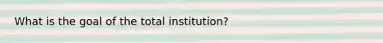 What is the goal of the total institution?