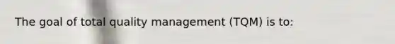 The goal of total quality management (TQM) is to: