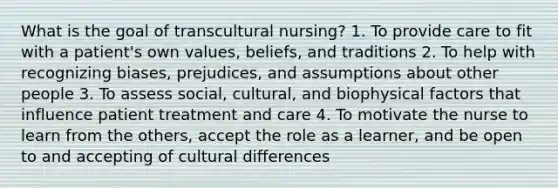 What is the goal of transcultural nursing? 1. To provide care to fit with a patient's own values, beliefs, and traditions 2. To help with recognizing biases, prejudices, and assumptions about other people 3. To assess social, cultural, and biophysical factors that influence patient treatment and care 4. To motivate the nurse to learn from the others, accept the role as a learner, and be open to and accepting of cultural differences