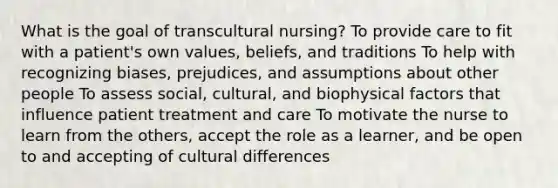 What is the goal of transcultural nursing? To provide care to fit with a patient's own values, beliefs, and traditions To help with recognizing biases, prejudices, and assumptions about other people To assess social, cultural, and biophysical factors that influence patient treatment and care To motivate the nurse to learn from the others, accept the role as a learner, and be open to and accepting of cultural differences