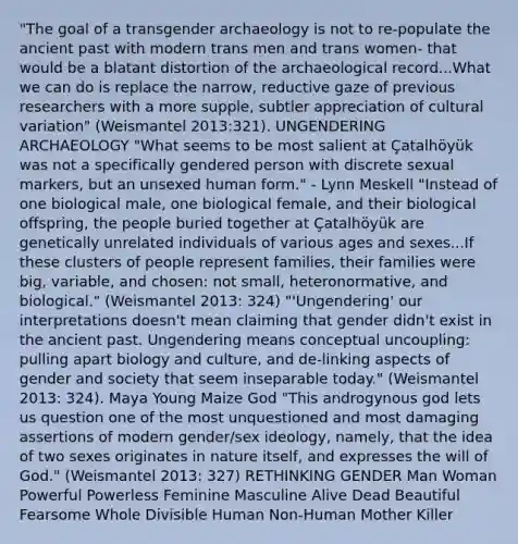 "The goal of a transgender archaeology is not to re-populate the ancient past with modern trans men and trans women- that would be a blatant distortion of the archaeological record...What we can do is replace the narrow, reductive gaze of previous researchers with a more supple, subtler appreciation of cultural variation" (Weismantel 2013:321). UNGENDERING ARCHAEOLOGY "What seems to be most salient at Çatalhöyük was not a specifically gendered person with discrete sexual markers, but an unsexed human form." - Lynn Meskell "Instead of one biological male, one biological female, and their biological offspring, the people buried together at Çatalhöyük are genetically unrelated individuals of various ages and sexes...If these clusters of people represent families, their families were big, variable, and chosen: not small, heteronormative, and biological." (Weismantel 2013: 324) "'Ungendering' our interpretations doesn't mean claiming that gender didn't exist in the ancient past. Ungendering means conceptual uncoupling: pulling apart biology and culture, and de-linking aspects of gender and society that seem inseparable today." (Weismantel 2013: 324). Maya Young Maize God "This androgynous god lets us question one of the most unquestioned and most damaging assertions of modern gender/sex ideology, namely, that the idea of two sexes originates in nature itself, and expresses the will of God." (Weismantel 2013: 327) RETHINKING GENDER Man Woman Powerful Powerless Feminine Masculine Alive Dead Beautiful Fearsome Whole Divisible Human Non-Human Mother Killer