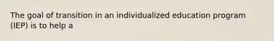 The goal of transition in an individualized education program (IEP) is to help a