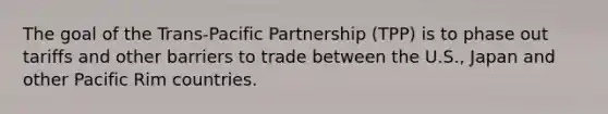 The goal of the Trans-Pacific Partnership (TPP) is to phase out tariffs and other barriers to trade between the U.S., Japan and other Pacific Rim countries.