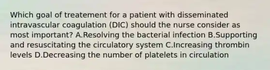 Which goal of treatement for a patient with disseminated intravascular coagulation (DIC) should the nurse consider as most important? A.Resolving the bacterial infection B.Supporting and resuscitating the circulatory system C.Increasing thrombin levels D.Decreasing the number of platelets in circulation