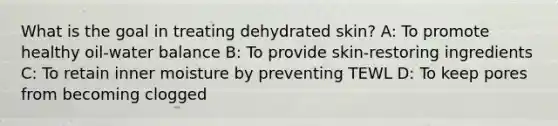 What is the goal in treating dehydrated skin? A: To promote healthy oil-water balance B: To provide skin-restoring ingredients C: To retain inner moisture by preventing TEWL D: To keep pores from becoming clogged