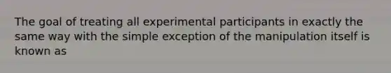 The goal of treating all experimental participants in exactly the same way with the simple exception of the manipulation itself is known as