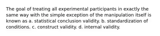 The goal of treating all experimental participants in exactly the same way with the simple exception of the manipulation itself is known as a. statistical conclusion validity. b. standardization of conditions. c. construct validity. d. internal validity.