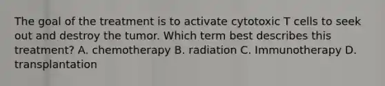 The goal of the treatment is to activate cytotoxic T cells to seek out and destroy the tumor. Which term best describes this treatment? A. chemotherapy B. radiation C. Immunotherapy D. transplantation