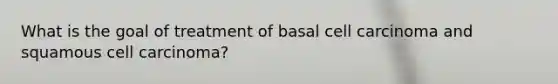 What is the goal of treatment of basal cell carcinoma and squamous cell carcinoma?