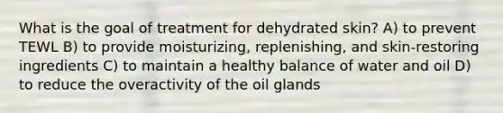 What is the goal of treatment for dehydrated skin? A) to prevent TEWL B) to provide moisturizing, replenishing, and skin-restoring ingredients C) to maintain a healthy balance of water and oil D) to reduce the overactivity of the oil glands