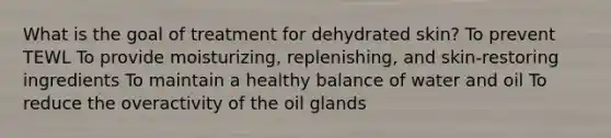 What is the goal of treatment for dehydrated skin? To prevent TEWL To provide moisturizing, replenishing, and skin-restoring ingredients To maintain a healthy balance of water and oil To reduce the overactivity of the oil glands