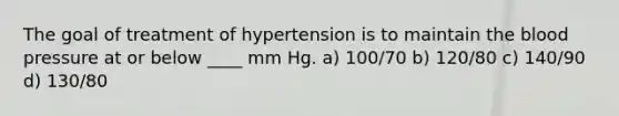 The goal of treatment of hypertension is to maintain the blood pressure at or below ____ mm Hg. a) 100/70 b) 120/80 c) 140/90 d) 130/80