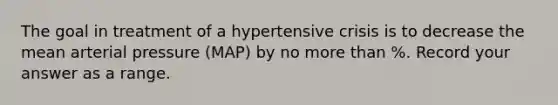 The goal in treatment of a hypertensive crisis is to decrease the mean arterial pressure (MAP) by no more than %. Record your answer as a range.