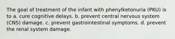 The goal of treatment of the infant with phenylketonuria (PKU) is to a. cure cognitive delays. b. prevent central nervous system (CNS) damage. c. prevent gastrointestinal symptoms. d. prevent the renal system damage.