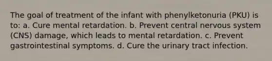 The goal of treatment of the infant with phenylketonuria (PKU) is to: a. Cure mental retardation. b. Prevent central nervous system (CNS) damage, which leads to mental retardation. c. Prevent gastrointestinal symptoms. d. Cure the urinary tract infection.