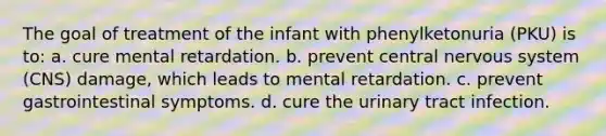 The goal of treatment of the infant with phenylketonuria (PKU) is to: a. cure mental retardation. b. prevent central nervous system (CNS) damage, which leads to mental retardation. c. prevent gastrointestinal symptoms. d. cure the urinary tract infection.