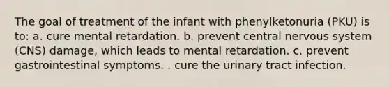 The goal of treatment of the infant with phenylketonuria (PKU) is to: a. cure mental retardation. b. prevent central nervous system (CNS) damage, which leads to mental retardation. c. prevent gastrointestinal symptoms. . cure the urinary tract infection.