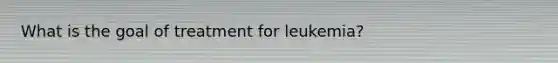 What is the goal of treatment for leukemia?