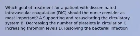 Which goal of treatment for a patient with disseminated intravascular coagulation (DIC) should the nurse consider as most important? A.Supporting and resuscitating the circulatory system B. Decreasing the number of platelets in circulation C. Increasing thrombin levels D. Resolving the bacterial infection