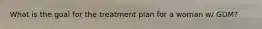 What is the goal for the treatment plan for a woman w/ GDM?