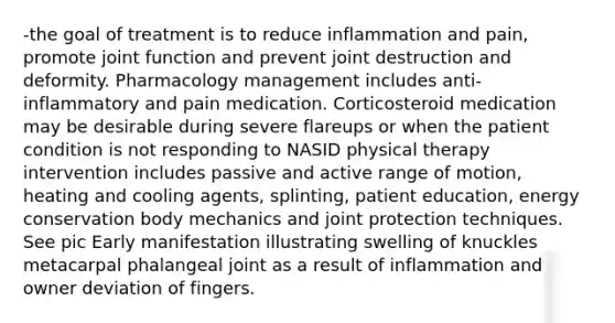 -the goal of treatment is to reduce inflammation and pain, promote joint function and prevent joint destruction and deformity. Pharmacology management includes anti-inflammatory and pain medication. Corticosteroid medication may be desirable during severe flareups or when the patient condition is not responding to NASID physical therapy intervention includes passive and active range of motion, heating and cooling agents, splinting, patient education, energy conservation body mechanics and joint protection techniques. See pic Early manifestation illustrating swelling of knuckles metacarpal phalangeal joint as a result of inflammation and owner deviation of fingers.