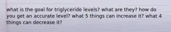 what is the goal for triglyceride levels? what are they? how do you get an accurate level? what 5 things can increase it? what 4 things can decrease it?