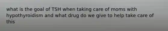 what is the goal of TSH when taking care of moms with hypothyroidism and what drug do we give to help take care of this