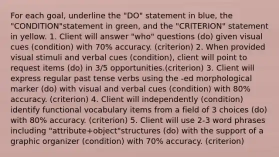 For each goal, underline the "DO" statement in blue, the "CONDITION"statement in green, and the "CRITERION" statement in yellow. 1. Client will answer "who" questions (do) given visual cues (condition) with 70% accuracy. (criterion) 2. When provided visual stimuli and verbal cues (condition), client will point to request items (do) in 3/5 opportunities.(criterion) 3. Client will express regular past tense verbs using the -ed morphological marker (do) with visual and verbal cues (condition) with 80% accuracy. (criterion) 4. Client will independently (condition) identify functional vocabulary items from a field of 3 choices (do) with 80% accuracy. (criterion) 5. Client will use 2-3 word phrases including "attribute+object"structures (do) with the support of a graphic organizer (condition) with 70% accuracy. (criterion)