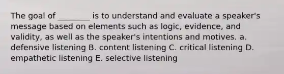 The goal of ________ is to understand and evaluate a speaker's message based on elements such as logic, evidence, and validity, as well as the speaker's intentions and motives. a. defensive listening B. content listening C. critical listening D. empathetic listening E. selective listening