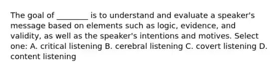 The goal of ________ is to understand and evaluate a speaker's message based on elements such as logic, evidence, and validity, as well as the speaker's intentions and motives. Select one: A. critical listening B. cerebral listening C. covert listening D. content listening