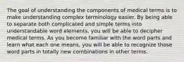 The goal of understanding the components of medical terms is to make understanding complex terminology easier. By being able to separate both complicated and simple terms into understandable word elements, you will be able to decipher medical terms. As you become familiar with the word parts and learn what each one means, you will be able to recognize those word parts in totally new combinations in other terms.