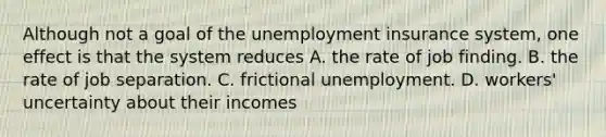 Although not a goal of the unemployment insurance system, one effect is that the system reduces A. the rate of job finding. B. the rate of job separation. C. frictional unemployment. D. workers' uncertainty about their incomes