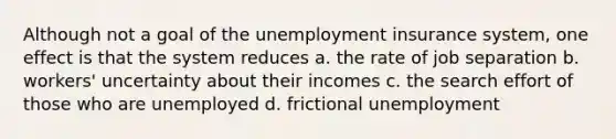 Although not a goal of the unemployment insurance system, one effect is that the system reduces a. the rate of job separation b. workers' uncertainty about their incomes c. the search effort of those who are unemployed d. frictional unemployment