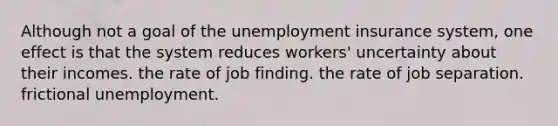 Although not a goal of the unemployment insurance system, one effect is that the system reduces workers' uncertainty about their incomes. the rate of job finding. the rate of job separation. frictional unemployment.